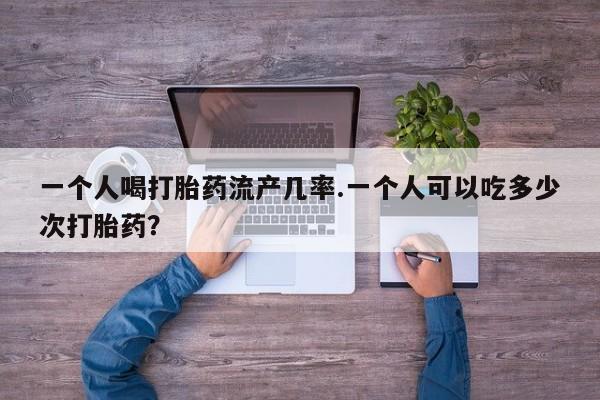 堕胎药怎么购买一个人喝打胎药流产几率.一个人可以吃多少次打胎药？