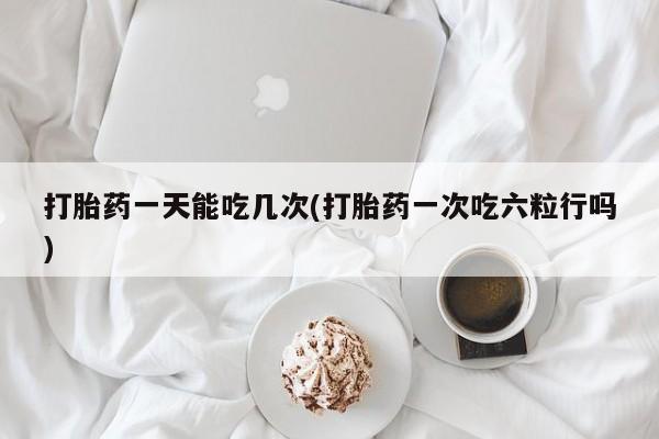 堕胎药怎么购买打胎药一天能吃几次(打胎药一次吃六粒行吗)