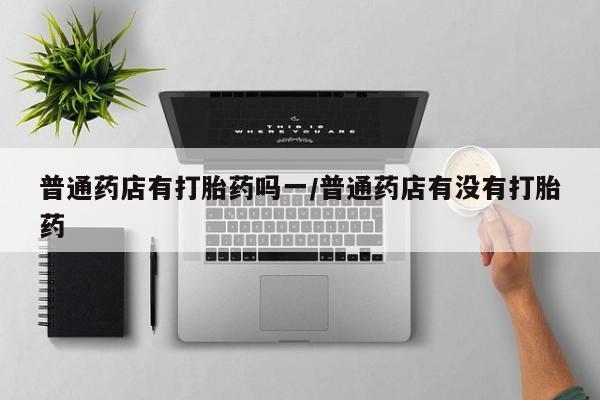 堕胎药怎么购买普通药店有打胎药吗一/普通药店有没有打胎药