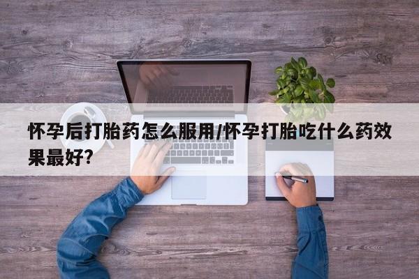 堕胎药怎么购买怀孕后打胎药怎么服用/怀孕打胎吃什么药效果最好?