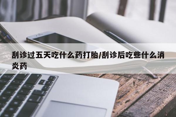 堕胎药怎么购买刮诊过五天吃什么药打胎/刮诊后吃些什么消炎药