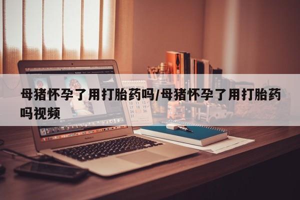 堕胎药怎么购买母猪怀孕了用打胎药吗/母猪怀孕了用打胎药吗视频