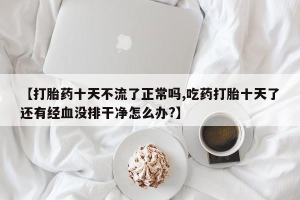 堕胎药怎么购买【打胎药十天不流了正常吗,吃药打胎十天了还有经血没排干净怎么办?】