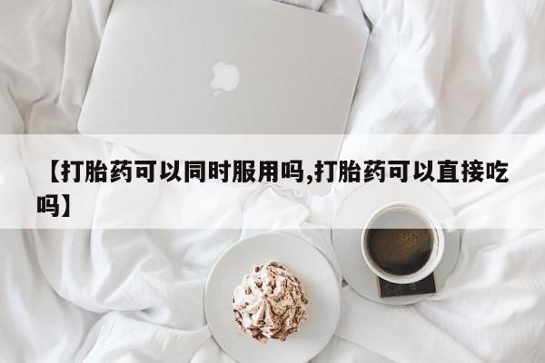 堕胎药怎么购买【打胎药可以同时服用吗,打胎药可以直接吃吗】