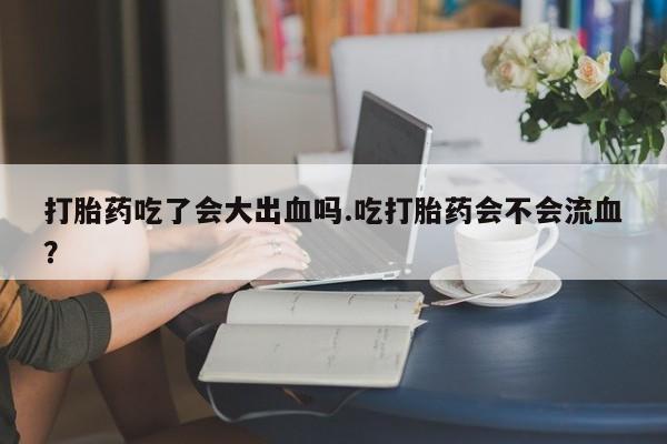 堕胎药怎么购买打胎药吃了会大出血吗.吃打胎药会不会流血？