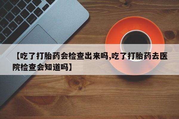 堕胎药怎么购买【吃了打胎药会检查出来吗,吃了打胎药去医院检查会知道吗】