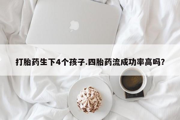 堕胎药怎么购买打胎药生下4个孩子.四胎药流成功率高吗？