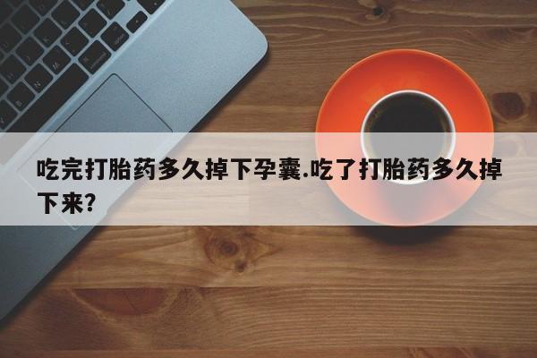 堕胎药怎么购买吃完打胎药多久掉下孕囊.吃了打胎药多久掉下来？