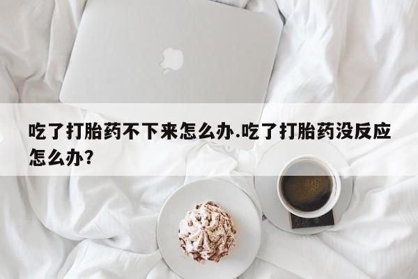 堕胎药怎么购买吃了打胎药不下来怎么办.吃了打胎药没反应怎么办？