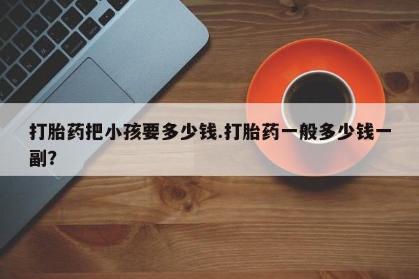 堕胎药怎么购买打胎药把小孩要多少钱.打胎药一般多少钱一副？