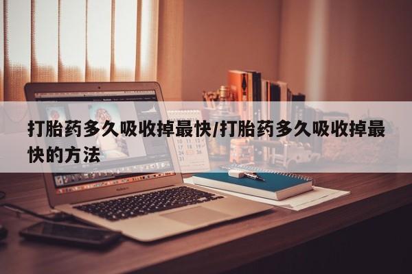 堕胎药怎么购买打胎药多久吸收掉最快/打胎药多久吸收掉最快的方法