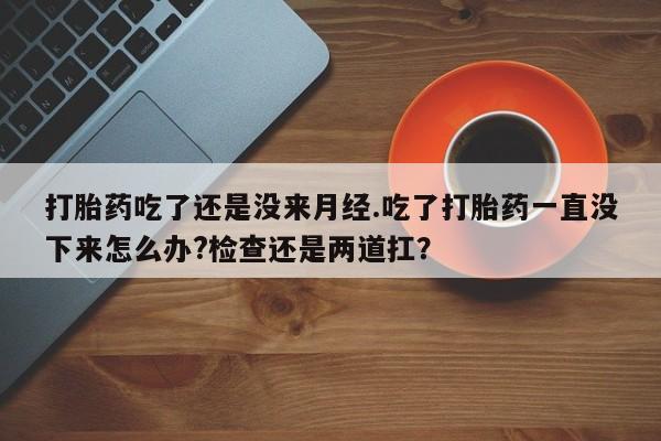 堕胎药怎么购买打胎药吃了还是没来月经.吃了打胎药一直没下来怎么办?检查还是两道扛？