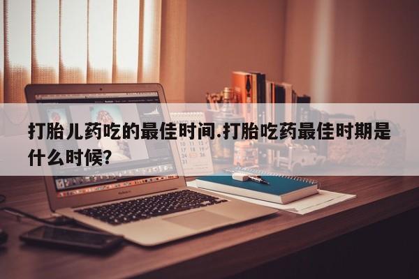 堕胎药怎么购买打胎儿药吃的最佳时间.打胎吃药最佳时期是什么时候？