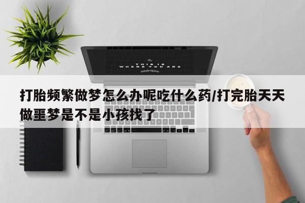 堕胎药怎么购买打胎频繁做梦怎么办呢吃什么药/打完胎天天做噩梦是不是小孩找了