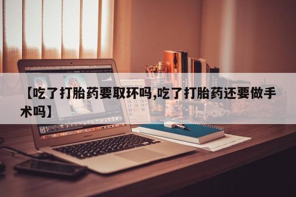 堕胎药怎么购买【吃了打胎药要取环吗,吃了打胎药还要做手术吗】