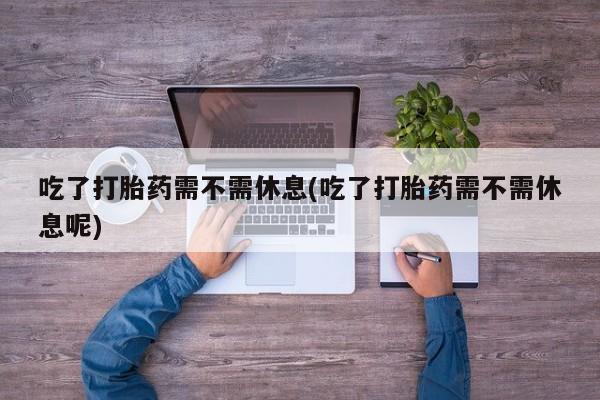 堕胎药怎么购买吃了打胎药需不需休息(吃了打胎药需不需休息呢)