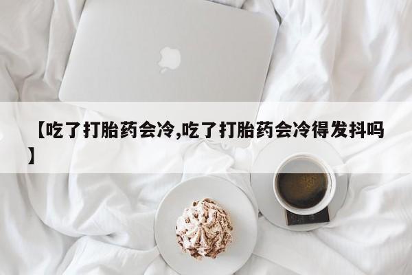堕胎药怎么购买【吃了打胎药会冷,吃了打胎药会冷得发抖吗】