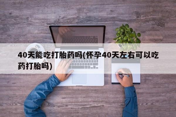 堕胎药怎么购买40天能吃打胎药吗(怀孕40天左右可以吃药打胎吗)