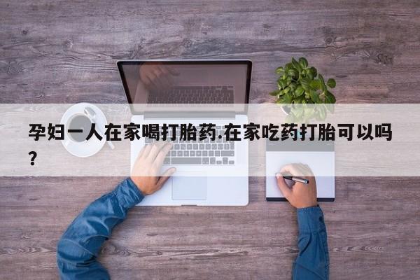 堕胎药怎么购买孕妇一人在家喝打胎药.在家吃药打胎可以吗？