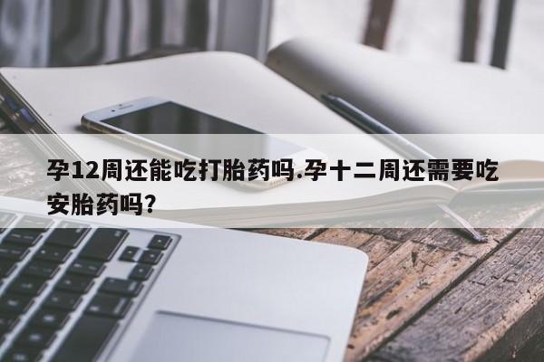堕胎药怎么购买孕12周还能吃打胎药吗.孕十二周还需要吃安胎药吗？