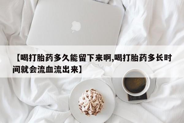 堕胎药怎么购买【喝打胎药多久能留下来啊,喝打胎药多长时间就会流血流出来】