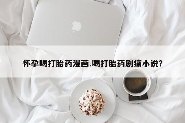 堕胎药怎么购买怀孕喝打胎药漫画.喝打胎药剧痛小说？
