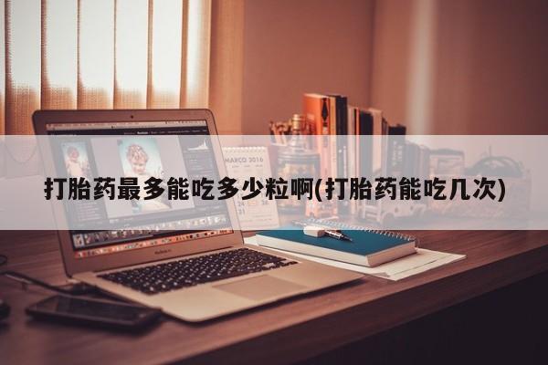 堕胎药怎么购买打胎药最多能吃多少粒啊(打胎药能吃几次)
