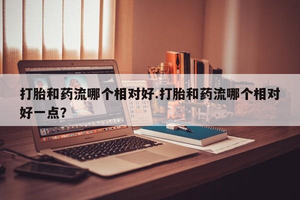 堕胎药怎么购买打胎和药流哪个相对好.打胎和药流哪个相对好一点？