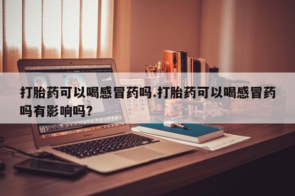 堕胎药怎么购买打胎药可以喝感冒药吗.打胎药可以喝感冒药吗有影响吗？