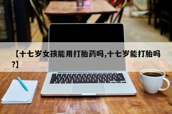 堕胎药怎么购买【十七岁女孩能用打胎药吗,十七岁能打胎吗?】