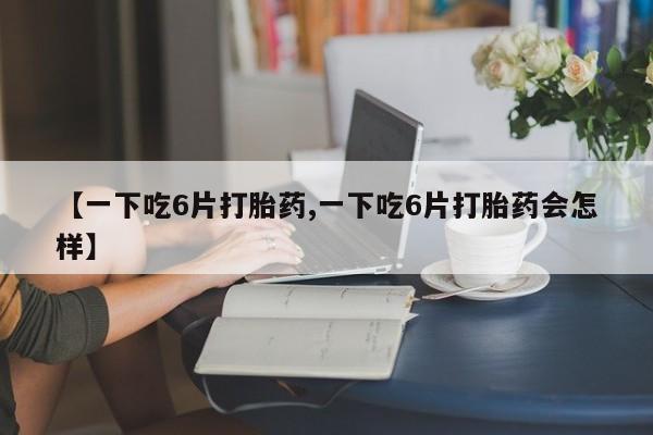 堕胎药怎么购买【一下吃6片打胎药,一下吃6片打胎药会怎样】