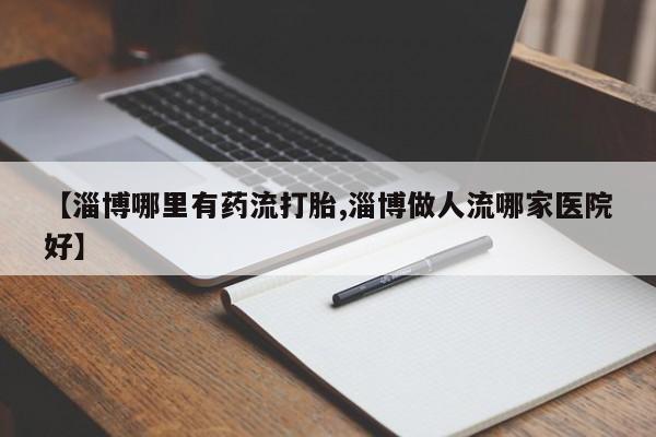 堕胎药怎么购买【淄博哪里有药流打胎,淄博做人流哪家医院好】