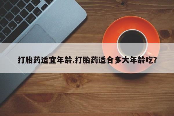 堕胎药怎么购买打胎药适宜年龄.打胎药适合多大年龄吃？
