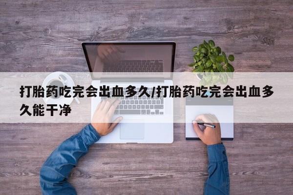 堕胎药怎么购买打胎药吃完会出血多久/打胎药吃完会出血多久能干净