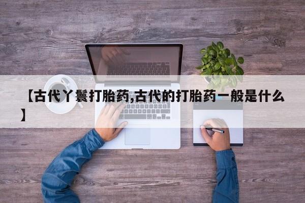 堕胎药怎么购买【古代丫鬟打胎药,古代的打胎药一般是什么】