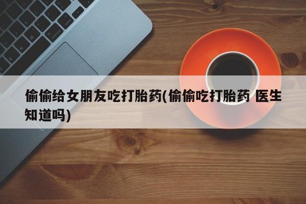 堕胎药怎么购买偷偷给女朋友吃打胎药(偷偷吃打胎药 医生知道吗)