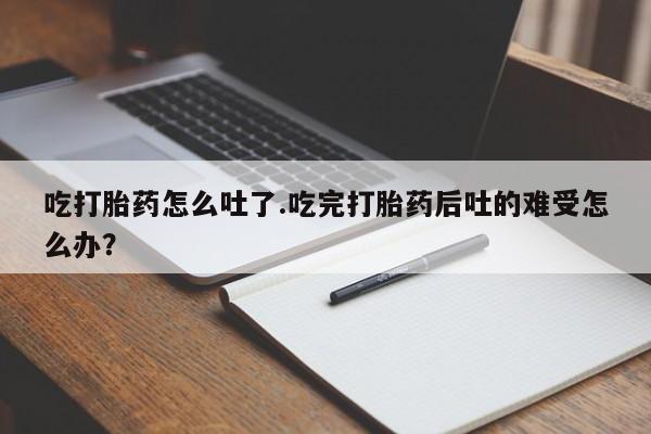 堕胎药怎么购买吃打胎药怎么吐了.吃完打胎药后吐的难受怎么办？