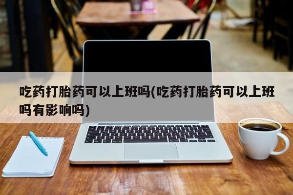 堕胎药怎么购买吃药打胎药可以上班吗(吃药打胎药可以上班吗有影响吗)