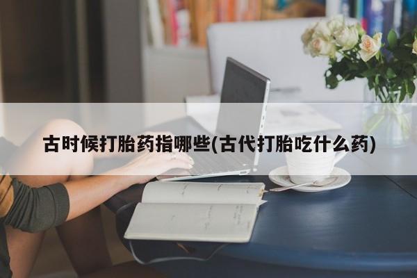 堕胎药怎么购买古时候打胎药指哪些(古代打胎吃什么药)
