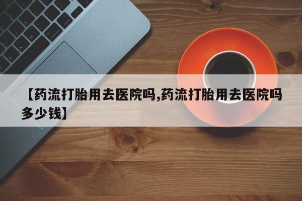 堕胎药怎么购买【药流打胎用去医院吗,药流打胎用去医院吗多少钱】
