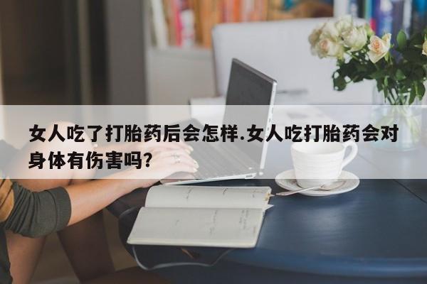 堕胎药怎么购买女人吃了打胎药后会怎样.女人吃打胎药会对身体有伤害吗？