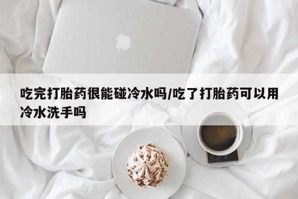 堕胎药怎么购买吃完打胎药很能碰冷水吗/吃了打胎药可以用冷水洗手吗