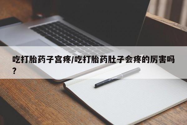 堕胎药怎么购买吃打胎药子宫疼/吃打胎药肚子会疼的厉害吗?
