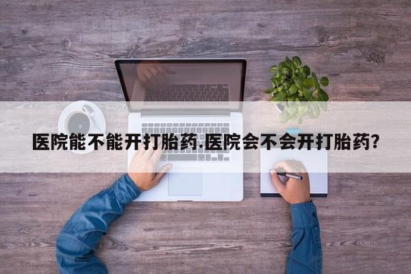 堕胎药怎么购买医院能不能开打胎药.医院会不会开打胎药？