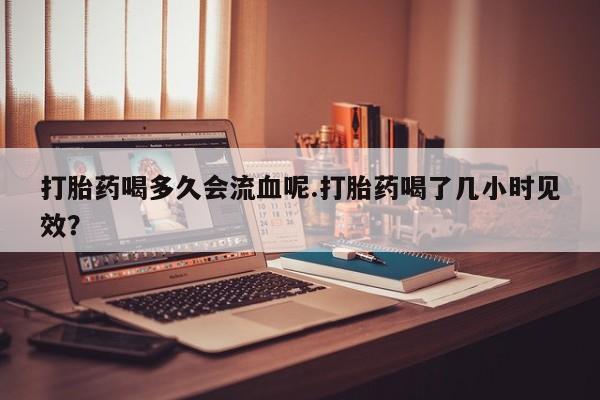 堕胎药怎么购买打胎药喝多久会流血呢.打胎药喝了几小时见效？