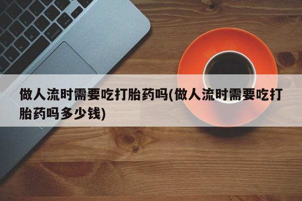 堕胎药怎么购买做人流时需要吃打胎药吗(做人流时需要吃打胎药吗多少钱)