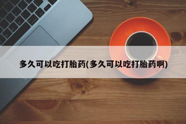 堕胎药怎么购买多久可以吃打胎药(多久可以吃打胎药啊)