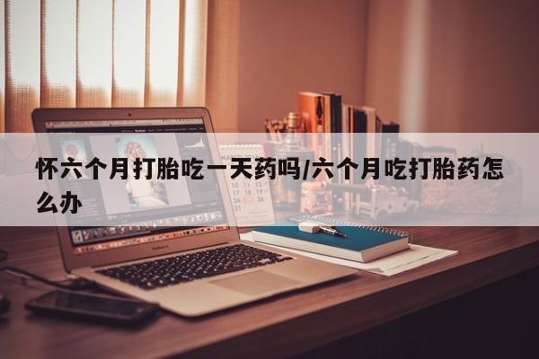 堕胎药怎么购买怀六个月打胎吃一天药吗/六个月吃打胎药怎么办