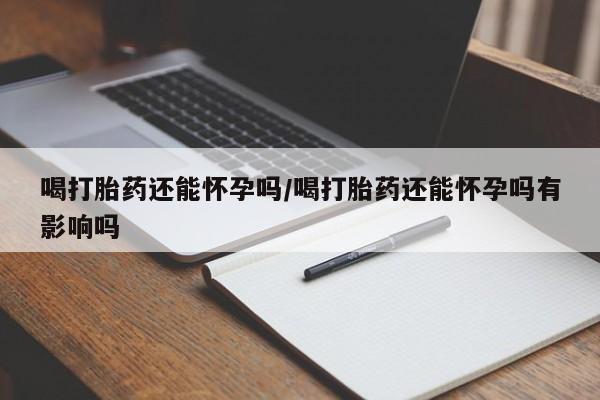 堕胎药怎么购买喝打胎药还能怀孕吗/喝打胎药还能怀孕吗有影响吗
