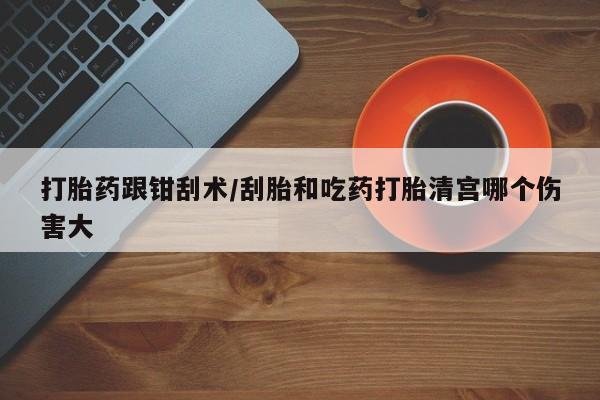 堕胎药怎么购买打胎药跟钳刮术/刮胎和吃药打胎清宫哪个伤害大